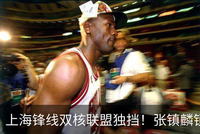 上海锋线双核联盟独挡！张镇麟锁死小外攻守齐爆，李弘权万金油！